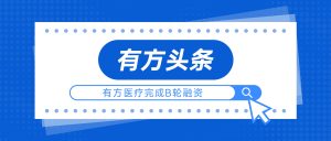 有方头条 | 有方医疗完成B轮融资